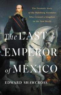 Cover image for The Last Emperor of Mexico: The Dramatic Story of the Habsburg Archduke Who Created a Kingdom in the New World