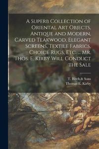 Cover image for A Superb Collection of Oriental Art Objects, Antique and Modern, Carved Teakwood, Elegant Screens, Textile Fabrics, Choice Rugs, Etc. ... Mr. Thos. E. Kirby Will Conduct the Sale