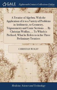 Cover image for A Treatise of Algebra; With the Application of it to a Variety of Problems in Arithmetic, to Geometry, Trigonometry and Conic Sections. ... By Christian Wolfius, ... To Which is Prefixed, What he Refers to in his Three Preliminary Treatises