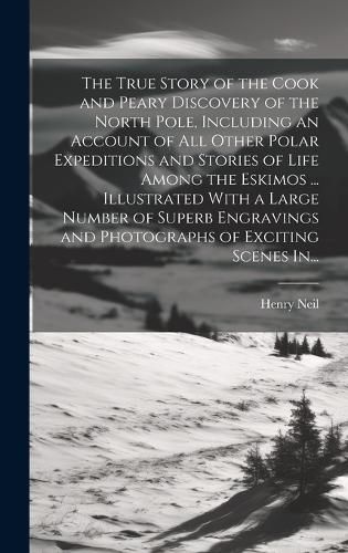 Cover image for The True Story of the Cook and Peary Discovery of the North Pole, Including an Account of All Other Polar Expeditions and Stories of Life Among the Eskimos ... Illustrated With a Large Number of Superb Engravings and Photographs of Exciting Scenes In...