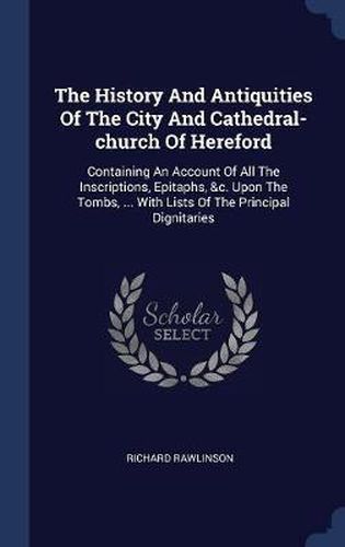 Cover image for The History and Antiquities of the City and Cathedral-Church of Hereford: Containing an Account of All the Inscriptions, Epitaphs, &C. Upon the Tombs, ... with Lists of the Principal Dignitaries