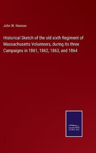 Cover image for Historical Sketch of the old sixth Regiment of Massachusetts Volunteers, during its three Campaigns in 1861, 1862, 1863, and 1864