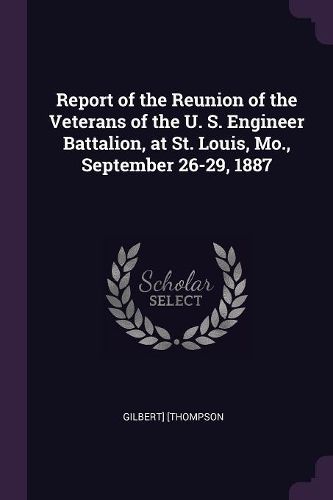 Cover image for Report of the Reunion of the Veterans of the U. S. Engineer Battalion, at St. Louis, Mo., September 26-29, 1887