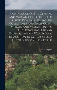 Cover image for A Catalogue Of The Genuine And Valuable Collection Of Greek, Roman, And English Gold, Silver And Brass Coins, Medals, And Medallions, Of The Honourable Bryan Fairfax, ... Which Will Be Sold By Auction, By Mr. Langford, ... On Wednesday The 24th Of