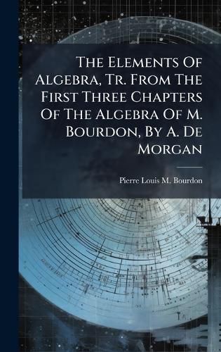 Cover image for The Elements Of Algebra, Tr. From The First Three Chapters Of The Algebra Of M. Bourdon, By A. De Morgan