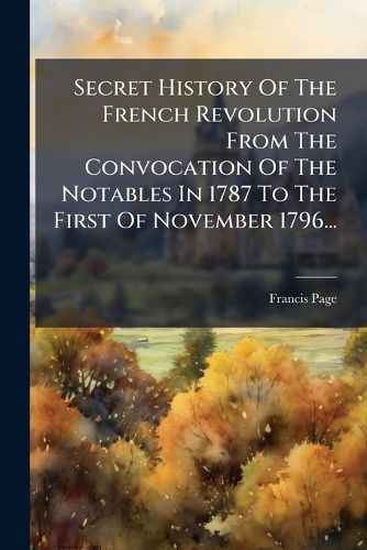Cover image for Secret History of the French Revolution from the Convocation of the Notables in 1787 to the First of November 1796...: Tr. from the French...