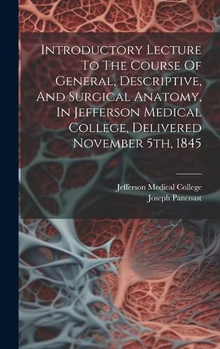 Cover image for Introductory Lecture To The Course Of General, Descriptive, And Surgical Anatomy, In Jefferson Medical College, Delivered November 5th, 1845