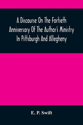 A Discourse On The Fortieth Anniversary Of The Author'S Ministry In Pittsburgh And Allegheny: Delivered In The First Presbyterian Church, Allegheny City, At The Morning And The Evening Services, Sabbath, November 6, 1859