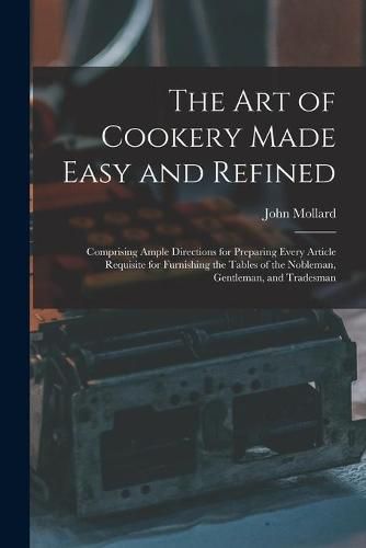 Cover image for The Art of Cookery Made Easy and Refined: Comprising Ample Directions for Preparing Every Article Requisite for Furnishing the Tables of the Nobleman, Gentleman, and Tradesman