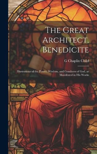 Cover image for The Great Architect. Benedicite; Illustrations of the Power, Wisdom, and Goodness of God, as Manifested in his Works