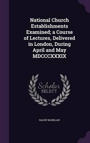 National Church Establishments Examined; A Course of Lectures, Delivered in London, During April and May MDCCCXXXIX