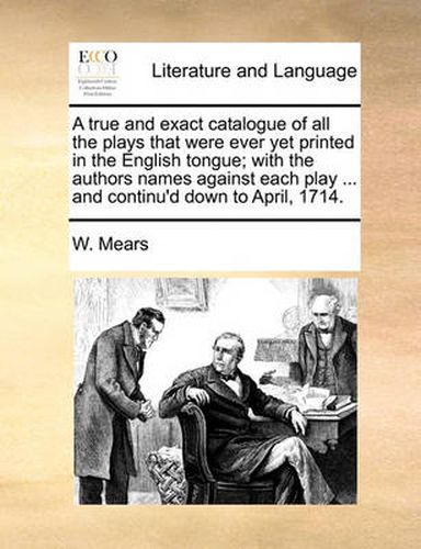 Cover image for A True and Exact Catalogue of All the Plays That Were Ever Yet Printed in the English Tongue; With the Authors Names Against Each Play ... and Continu'd Down to April, 1714.