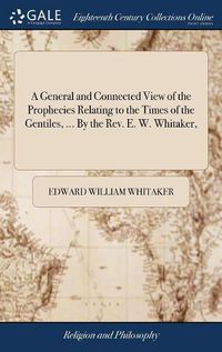 Cover image for A General and Connected View of the Prophecies Relating to the Times of the Gentiles, ... By the Rev. E. W. Whitaker,