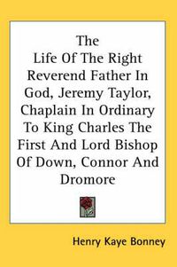Cover image for The Life of the Right Reverend Father in God, Jeremy Taylor, Chaplain in Ordinary to King Charles the First and Lord Bishop of Down, Connor and Dromore