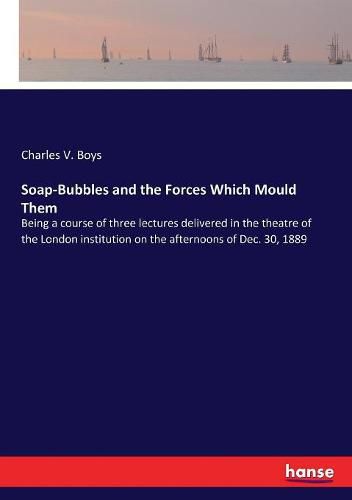 Cover image for Soap-Bubbles and the Forces Which Mould Them: Being a course of three lectures delivered in the theatre of the London institution on the afternoons of Dec. 30, 1889