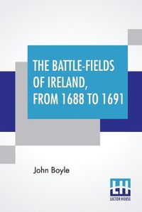 Cover image for The Battle-Fields Of Ireland, From 1688 To 1691: Including Limerick And Athlone, Aughrim And The Boyne. Being An Outline History Of The Jacobite War In Ireland, And The Causes Which Led To It.