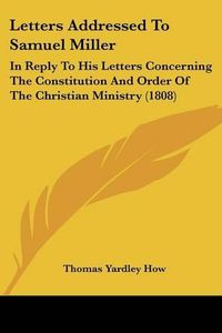 Cover image for Letters Addressed to Samuel Miller: In Reply to His Letters Concerning the Constitution and Order of the Christian Ministry (1808)