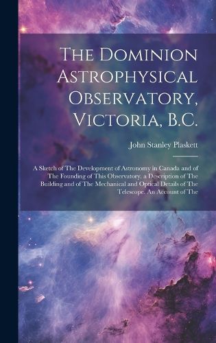 Cover image for The Dominion Astrophysical Observatory, Victoria, B.C.; a Sketch of The Development of Astronomy in Canada and of The Founding of This Observatory. a Description of The Building and of The Mechanical and Optical Details of The Telescope. An Account of The