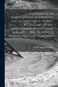 Cover image for Catalogue of Publications of Societies and of Periodical Works. Belonging to the Smithsonian Institution, January 1, 1866. Deposited in the Library of Congress