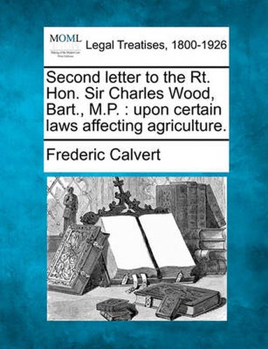 Cover image for Second Letter to the Rt. Hon. Sir Charles Wood, Bart., M.P.: Upon Certain Laws Affecting Agriculture.