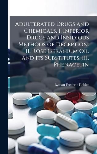Cover image for Adulterated Drugs and Chemicals. I. Inferior Drugs and Insidious Methods of Deception. II. Rose Geranium Oil and Its Substitutes. III. Phenacetin