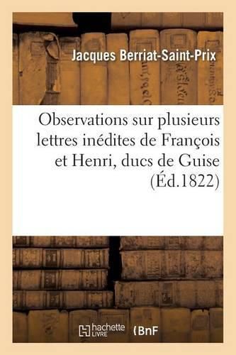 Observations Sur Plusieurs Lettres Inedites de Francois Et Henri, Ducs de Guise, Lues A La Societe: Royale Des Antiquaires de France, Les 19 Et 29 Mars 1822, Et Imprimees Dans Le Tome IV