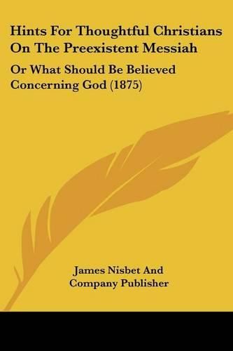 Hints for Thoughtful Christians on the Preexistent Messiah: Or What Should Be Believed Concerning God (1875)