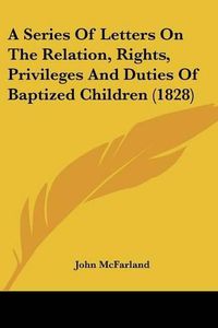 Cover image for A Series of Letters on the Relation, Rights, Privileges and Duties of Baptized Children (1828)