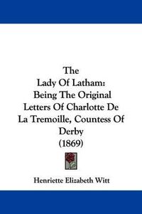 Cover image for The Lady Of Latham: Being The Original Letters Of Charlotte De La Tremoille, Countess Of Derby (1869)