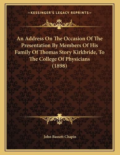 Cover image for An Address on the Occasion of the Presentation by Members of His Family of Thomas Story Kirkbride, to the College of Physicians (1898)