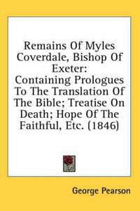 Cover image for Remains of Myles Coverdale, Bishop of Exeter: Containing Prologues to the Translation of the Bible; Treatise on Death; Hope of the Faithful, Etc. (1846)