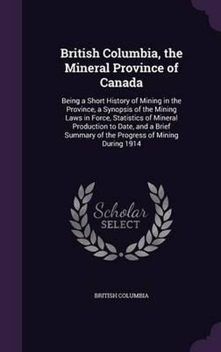 British Columbia, the Mineral Province of Canada: Being a Short History of Mining in the Province, a Synopsis of the Mining Laws in Force, Statistics of Mineral Production to Date, and a Brief Summary of the Progress of Mining During 1914