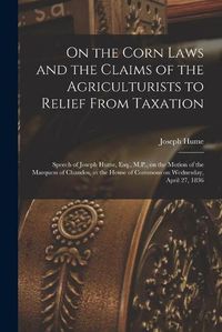 Cover image for On the Corn Laws and the Claims of the Agriculturists to Relief From Taxation [microform]: Speech of Joseph Hume, Esq., M.P., on the Motion of the Marquess of Chandos, in the House of Commons on Wednesday, April 27, 1836