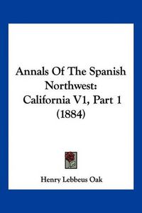 Cover image for Annals of the Spanish Northwest: California V1, Part 1 (1884)