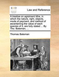 Cover image for A Treatise on Agistment Tithe, in Which the Nature, Right, Objects, Mode of Payment, and Method of Ascertaining the Value of Each Species of It, Are Fully Stated ... by Tho. Bateman, ...