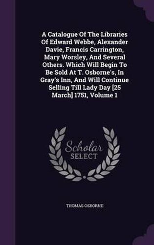 A Catalogue of the Libraries of Edward Webbe, Alexander Davie, Francis Carrington, Mary Worsley, and Several Others. Which Will Begin to Be Sold at T. Osborne's, in Gray's Inn, and Will Continue Selling Till Lady Day [25 March] 1751, Volume 1