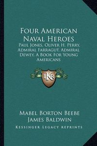 Cover image for Four American Naval Heroes Four American Naval Heroes: Paul Jones, Oliver H. Perry, Admiral Farragut, Admiral Deweypaul Jones, Oliver H. Perry, Admiral Farragut, Admiral Dewey, a Book for Young Americans, a Book for Young Americans