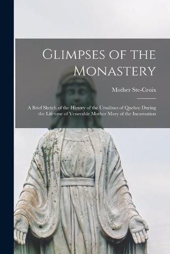 Cover image for Glimpses of the Monastery [microform]: a Brief Sketch of the History of the Ursulines of Quebec During the Lifetime of Venerable Mother Mary of the Incarnation