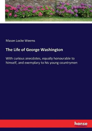 The Life of George Washington: With curious anecdotes, equally honourable to himself, and exemplary to his young countrymen