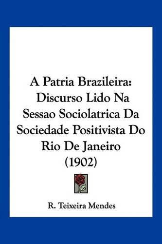 Cover image for A Patria Brazileira: Discurso Lido Na Sessao Sociolatrica Da Sociedade Positivista Do Rio de Janeiro (1902)