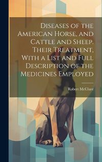 Cover image for Diseases of the American Horse, and Cattle and Sheep. Their Treatment, With a List and Full Description of the Medicines Employed