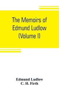 Cover image for The memoirs of Edmund Ludlow, lieutenant-general of the horse in the army of the commonwealth of England, 1625-1672 (Volume I)