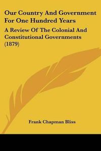 Cover image for Our Country and Government for One Hundred Years: A Review of the Colonial and Constitutional Governments (1879)