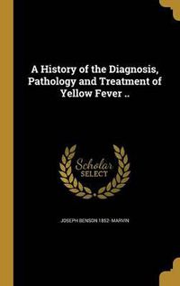 Cover image for A History of the Diagnosis, Pathology and Treatment of Yellow Fever ..