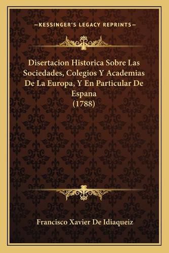 Cover image for Disertacion Historica Sobre Las Sociedades, Colegios y Academias de La Europa, y En Particular de Espana (1788)