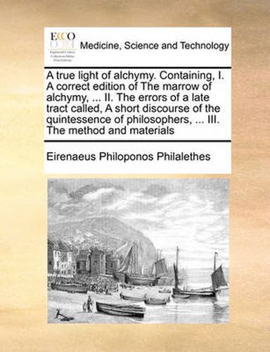 Cover image for A True Light of Alchymy. Containing, I. a Correct Edition of the Marrow of Alchymy, ... II. the Errors of a Late Tract Called, a Short Discourse of the Quintessence of Philosophers, ... III. the Method and Materials