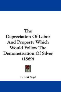 Cover image for The Depreciation of Labor and Property Which Would Follow the Demonetisation of Silver (1869)