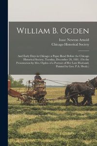 Cover image for William B. Ogden; and Early Days in Chicago: a Paper Read Before the Chicago Historical Society, Tuesday, December 20, 1881. (On the Presentation by Mrs. Ogden of a Portrait of Her Late Husband, Painted by Geo. P.A. Healy.)