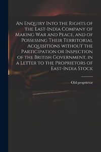 Cover image for An Enquiry Into the Rights of the East-India Company of Making War and Peace, and of Possessing Their Territorial Acquisitions Without the Participation or Inspection of the British Government, in a Letter to the Proprietors of East-India Stock