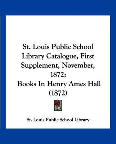 Cover image for St. Louis Public School Library Catalogue, First Supplement, November, 1872: Books in Henry Ames Hall (1872)